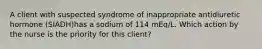 A client with suspected syndrome of inappropriate antidiuretic hormone (SIADH)has a sodium of 114 mEq/L. Which action by the nurse is the priority for this client?