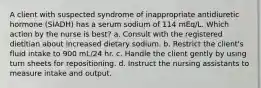 A client with suspected syndrome of inappropriate antidiuretic hormone (SIADH) has a serum sodium of 114 mEq/L. Which action by the nurse is best? a. Consult with the registered dietitian about increased dietary sodium. b. Restrict the client's fluid intake to 900 mL/24 hr. c. Handle the client gently by using turn sheets for repositioning. d. Instruct the nursing assistants to measure intake and output.