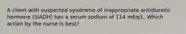 A client with suspected syndrome of inappropriate antidiuretic hormone (SIADH) has a serum sodium of 114 mEq/L. Which action by the nurse is best?