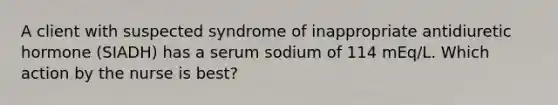 A client with suspected syndrome of inappropriate antidiuretic hormone (SIADH) has a serum sodium of 114 mEq/L. Which action by the nurse is best?