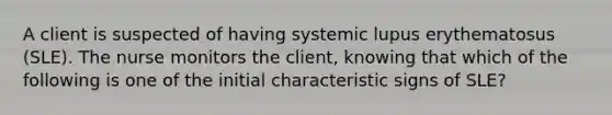 A client is suspected of having systemic lupus erythematosus (SLE). The nurse monitors the client, knowing that which of the following is one of the initial characteristic signs of SLE?