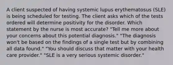 A client suspected of having systemic lupus erythematosus (SLE) is being scheduled for testing. The client asks which of the tests ordered will determine positivity for the disorder. Which statement by the nurse is most accurate? "Tell me more about your concerns about this potential diagnosis." "The diagnosis won't be based on the findings of a single test but by combining all data found." "You should discuss that matter with your health care provider." "SLE is a very serious systemic disorder."