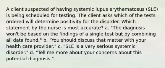 A client suspected of having systemic lupus erythematosus (SLE) is being scheduled for testing. The client asks which of the tests ordered will determine positivity for the disorder. Which statement by the nurse is most accurate? a. "The diagnosis won't be based on the findings of a single test but by combining all data found." b. "You should discuss that matter with your health care provider." c. "SLE is a very serious systemic disorder." d. "Tell me more about your concerns about this potential diagnosis."