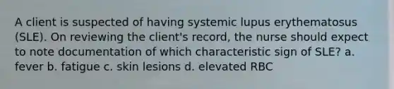 A client is suspected of having systemic lupus erythematosus (SLE). On reviewing the client's record, the nurse should expect to note documentation of which characteristic sign of SLE? a. fever b. fatigue c. skin lesions d. elevated RBC