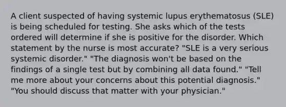 A client suspected of having systemic lupus erythematosus (SLE) is being scheduled for testing. She asks which of the tests ordered will determine if she is positive for the disorder. Which statement by the nurse is most accurate? "SLE is a very serious systemic disorder." "The diagnosis won't be based on the findings of a single test but by combining all data found." "Tell me more about your concerns about this potential diagnosis." "You should discuss that matter with your physician."