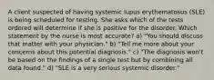 A client suspected of having systemic lupus erythematosus (SLE) is being scheduled for testing. She asks which of the tests ordered will determine if she is positive for the disorder. Which statement by the nurse is most accurate? a) "You should discuss that matter with your physician." b) "Tell me more about your concerns about this potential diagnosis." c) "The diagnosis won't be based on the findings of a single test but by combining all data found." d) "SLE is a very serious systemic disorder."