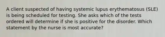 A client suspected of having systemic lupus erythematosus (SLE) is being scheduled for testing. She asks which of the tests ordered will determine if she is positive for the disorder. Which statement by the nurse is most accurate?