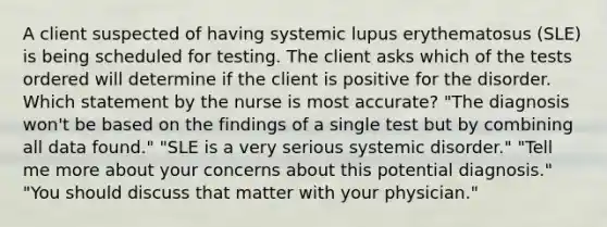 A client suspected of having systemic lupus erythematosus (SLE) is being scheduled for testing. The client asks which of the tests ordered will determine if the client is positive for the disorder. Which statement by the nurse is most accurate? "The diagnosis won't be based on the findings of a single test but by combining all data found." "SLE is a very serious systemic disorder." "Tell me more about your concerns about this potential diagnosis." "You should discuss that matter with your physician."