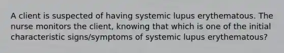 A client is suspected of having systemic lupus erythematous. The nurse monitors the client, knowing that which is one of the initial characteristic signs/symptoms of systemic lupus erythematous?