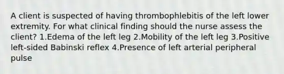 A client is suspected of having thrombophlebitis of the left lower extremity. For what clinical finding should the nurse assess the client? 1.Edema of the left leg 2.Mobility of the left leg 3.Positive left-sided Babinski reflex 4.Presence of left arterial peripheral pulse