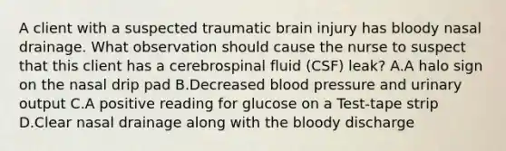 A client with a suspected traumatic brain injury has bloody nasal drainage. What observation should cause the nurse to suspect that this client has a cerebrospinal fluid (CSF) leak? A.A halo sign on the nasal drip pad B.Decreased blood pressure and urinary output C.A positive reading for glucose on a Test-tape strip D.Clear nasal drainage along with the bloody discharge