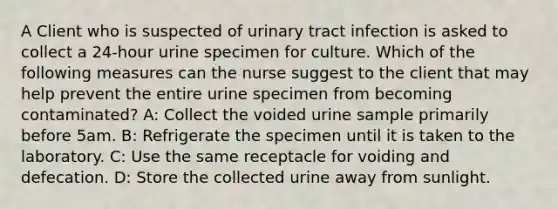 A Client who is suspected of urinary tract infection is asked to collect a 24-hour urine specimen for culture. Which of the following measures can the nurse suggest to the client that may help prevent the entire urine specimen from becoming contaminated? A: Collect the voided urine sample primarily before 5am. B: Refrigerate the specimen until it is taken to the laboratory. C: Use the same receptacle for voiding and defecation. D: Store the collected urine away from sunlight.