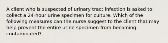 A client who is suspected of urinary tract infection is asked to collect a 24-hour urine specimen for culture. Which of the following measures can the nurse suggest to the client that may help prevent the entire urine specimen from becoming contaminated?