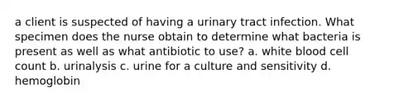 a client is suspected of having a urinary tract infection. What specimen does the nurse obtain to determine what bacteria is present as well as what antibiotic to use? a. white blood cell count b. urinalysis c. urine for a culture and sensitivity d. hemoglobin