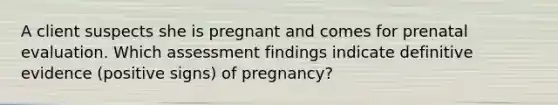 A client suspects she is pregnant and comes for prenatal evaluation. Which assessment findings indicate definitive evidence (positive signs) of pregnancy?