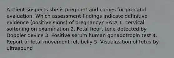 A client suspects she is pregnant and comes for prenatal evaluation. Which assessment findings indicate definitive evidence (positive signs) of pregnancy? SATA 1. cervical softening on examination 2. Fetal heart tone detected by Doppler device 3. Positive serum human gonadotropin test 4. Report of fetal movement felt belly 5. Visualization of fetus by ultrasound