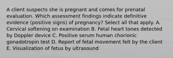 A client suspects she is pregnant and comes for prenatal evaluation. Which assessment findings indicate definitive evidence (positive signs) of pregnancy? Select all that apply. A. Cervical softening on examination B. Fetal heart tones detected by Doppler device C. Positive serum human chorionic gonadotropin test D. Report of fetal movement felt by the client E. Visualization of fetus by ultrasound