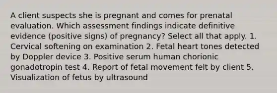 A client suspects she is pregnant and comes for prenatal evaluation. Which assessment findings indicate definitive evidence (positive signs) of pregnancy? Select all that apply. 1. Cervical softening on examination 2. Fetal heart tones detected by Doppler device 3. Positive serum human chorionic gonadotropin test 4. Report of fetal movement felt by client 5. Visualization of fetus by ultrasound