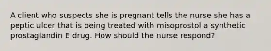 A client who suspects she is pregnant tells the nurse she has a peptic ulcer that is being treated with misoprostol a synthetic prostaglandin E drug. How should the nurse respond?