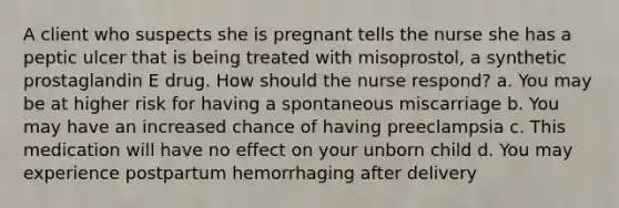 A client who suspects she is pregnant tells the nurse she has a peptic ulcer that is being treated with misoprostol, a synthetic prostaglandin E drug. How should the nurse respond? a. You may be at higher risk for having a spontaneous miscarriage b. You may have an increased chance of having preeclampsia c. This medication will have no effect on your unborn child d. You may experience postpartum hemorrhaging after delivery