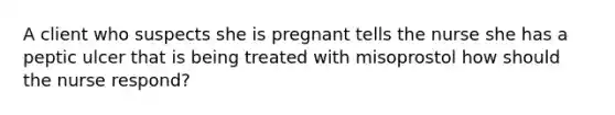 A client who suspects she is pregnant tells the nurse she has a peptic ulcer that is being treated with misoprostol how should the nurse respond?