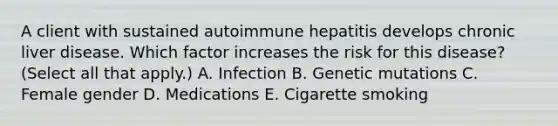 A client with sustained autoimmune hepatitis develops chronic liver disease. Which factor increases the risk for this​ disease? (Select all that​ apply.) A. Infection B. Genetic mutations C. Female gender D. Medications E. Cigarette smoking