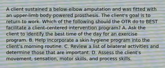 A client sustained a below-elbow amputation and was fitted with an upper-limb body-powered prosthesis. The client's goal is to return to work. Which of the following should the OTR do to BEST facilitate a client-centered intervention program? A. Ask the client to identify the best time of the day for an exercise program. B. Help incorporate a skin hygiene program into the client's morning routine. C. Review a list of bilateral activities and determine those that are important. D. Assess the client's movement, sensation, motor skills, and process skills.