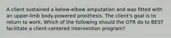 A client sustained a below-elbow amputation and was fitted with an upper-limb body-powered prosthesis. The client's goal is to return to work. Which of the following should the OTR do to BEST facilitate a client-centered intervention program?