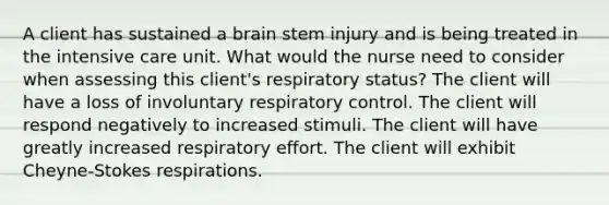 A client has sustained a brain stem injury and is being treated in the intensive care unit. What would the nurse need to consider when assessing this client's respiratory status? The client will have a loss of involuntary respiratory control. The client will respond negatively to increased stimuli. The client will have greatly increased respiratory effort. The client will exhibit Cheyne-Stokes respirations.