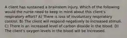 A client has sustained a brainstem injury. Which of the following would the nurse need to keep in mind about this client's respiratory effort? A) There is loss of involuntary respiratory control. B) The client will respond negatively to increased stimuli. C) There is an increased level of carbon dioxide in the blood. D) The client's oxygen levels in the blood will be increased.