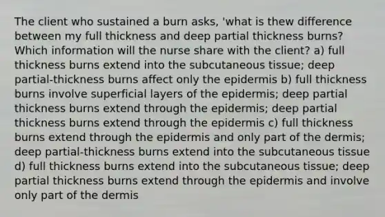 The client who sustained a burn asks, 'what is thew difference between my full thickness and deep partial thickness burns? Which information will the nurse share with the client? a) full thickness burns extend into the subcutaneous tissue; deep partial-thickness burns affect only the epidermis b) full thickness burns involve superficial layers of the epidermis; deep partial thickness burns extend through the epidermis; deep partial thickness burns extend through the epidermis c) full thickness burns extend through the epidermis and only part of the dermis; deep partial-thickness burns extend into the subcutaneous tissue d) full thickness burns extend into the subcutaneous tissue; deep partial thickness burns extend through the epidermis and involve only part of the dermis