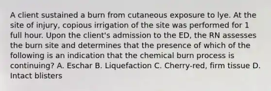 A client sustained a burn from cutaneous exposure to lye. At the site of injury, copious irrigation of the site was performed for 1 full hour. Upon the client's admission to the ED, the RN assesses the burn site and determines that the presence of which of the following is an indication that the chemical burn process is continuing? A. Eschar B. Liquefaction C. Cherry-red, firm tissue D. Intact blisters