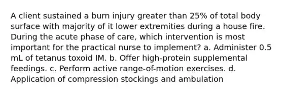 A client sustained a burn injury greater than 25% of total body surface with majority of it lower extremities during a house fire. During the acute phase of care, which intervention is most important for the practical nurse to implement? a. Administer 0.5 mL of tetanus toxoid IM. b. Offer high-protein supplemental feedings. c. Perform active range-of-motion exercises. d. Application of compression stockings and ambulation