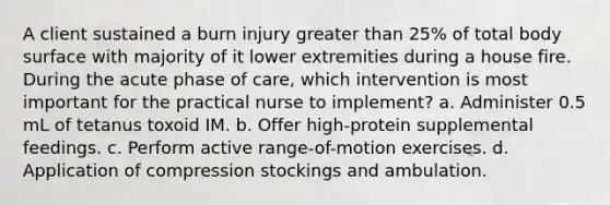 A client sustained a burn injury greater than 25% of total body surface with majority of it lower extremities during a house fire. During the acute phase of care, which intervention is most important for the practical nurse to implement? a. Administer 0.5 mL of tetanus toxoid IM. b. Offer high-protein supplemental feedings. c. Perform active range-of-motion exercises. d. Application of compression stockings and ambulation.