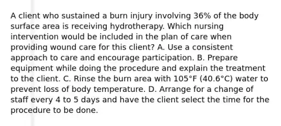 A client who sustained a burn injury involving 36% of the body surface area is receiving hydrotherapy. Which nursing intervention would be included in the plan of care when providing wound care for this client? A. Use a consistent approach to care and encourage participation. B. Prepare equipment while doing the procedure and explain the treatment to the client. C. Rinse the burn area with 105°F (40.6°C) water to prevent loss of body temperature. D. Arrange for a change of staff every 4 to 5 days and have the client select the time for the procedure to be done.