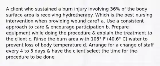 A client who sustained a burn injury involving 36% of the body surface area is receiving hydrotherapy. Which is the best nursing intervention when providing wound care? a. Use a consistent approach to care & encourage participation b. Prepare equipment while doing the procedure & explain the treatment to the client c. Rinse the burn area with 105° F (40.6° C) water to prevent loss of body temperature d. Arrange for a change of staff every 4 to 5 days & have the client select the time for the procedure to be done