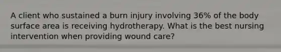 A client who sustained a burn injury involving 36% of the body <a href='https://www.questionai.com/knowledge/kEtsSAPENL-surface-area' class='anchor-knowledge'>surface area</a> is receiving hydrotherapy. What is the best nursing intervention when providing wound care?