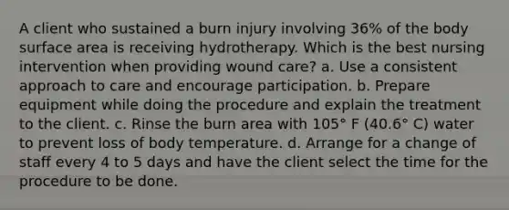 A client who sustained a burn injury involving 36% of the body surface area is receiving hydrotherapy. Which is the best nursing intervention when providing wound care? a. Use a consistent approach to care and encourage participation. b. Prepare equipment while doing the procedure and explain the treatment to the client. c. Rinse the burn area with 105° F (40.6° C) water to prevent loss of body temperature. d. Arrange for a change of staff every 4 to 5 days and have the client select the time for the procedure to be done.