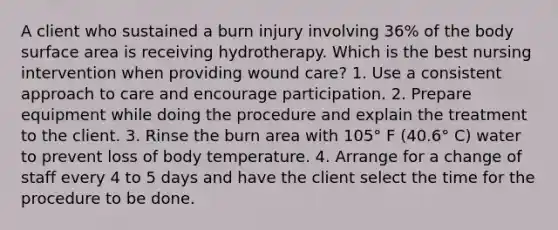 A client who sustained a burn injury involving 36% of the body surface area is receiving hydrotherapy. Which is the best nursing intervention when providing wound care? 1. Use a consistent approach to care and encourage participation. 2. Prepare equipment while doing the procedure and explain the treatment to the client. 3. Rinse the burn area with 105° F (40.6° C) water to prevent loss of body temperature. 4. Arrange for a change of staff every 4 to 5 days and have the client select the time for the procedure to be done.