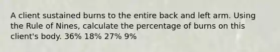 A client sustained burns to the entire back and left arm. Using the Rule of Nines, calculate the percentage of burns on this client's body. 36% 18% 27% 9%