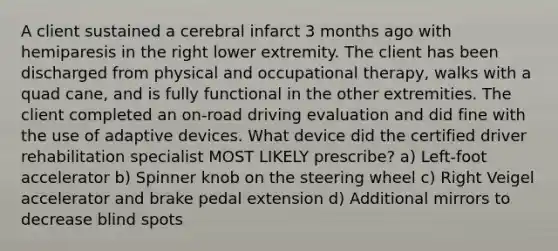 A client sustained a cerebral infarct 3 months ago with hemiparesis in the right lower extremity. The client has been discharged from physical and occupational therapy, walks with a quad cane, and is fully functional in the other extremities. The client completed an on-road driving evaluation and did fine with the use of adaptive devices. What device did the certified driver rehabilitation specialist MOST LIKELY prescribe? a) Left-foot accelerator b) Spinner knob on the steering wheel c) Right Veigel accelerator and brake pedal extension d) Additional mirrors to decrease blind spots