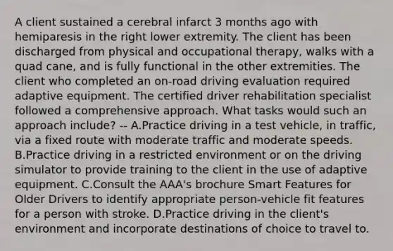 A client sustained a cerebral infarct 3 months ago with hemiparesis in the right lower extremity. The client has been discharged from physical and occupational therapy, walks with a quad cane, and is fully functional in the other extremities. The client who completed an on-road driving evaluation required adaptive equipment. The certified driver rehabilitation specialist followed a comprehensive approach. What tasks would such an approach include? -- A.Practice driving in a test vehicle, in traffic, via a fixed route with moderate traffic and moderate speeds. B.Practice driving in a restricted environment or on the driving simulator to provide training to the client in the use of adaptive equipment. C.Consult the AAA's brochure Smart Features for Older Drivers to identify appropriate person-vehicle fit features for a person with stroke. D.Practice driving in the client's environment and incorporate destinations of choice to travel to.