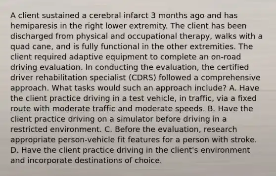 A client sustained a cerebral infarct 3 months ago and has hemiparesis in the right lower extremity. The client has been discharged from physical and occupational therapy, walks with a quad cane, and is fully functional in the other extremities. The client required adaptive equipment to complete an on-road driving evaluation. In conducting the evaluation, the certified driver rehabilitation specialist (CDRS) followed a comprehensive approach. What tasks would such an approach include? A. Have the client practice driving in a test vehicle, in traffic, via a fixed route with moderate traffic and moderate speeds. B. Have the client practice driving on a simulator before driving in a restricted environment. C. Before the evaluation, research appropriate person-vehicle fit features for a person with stroke. D. Have the client practice driving in the client's environment and incorporate destinations of choice.