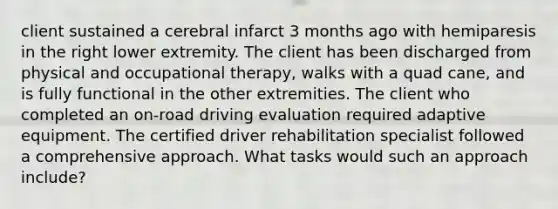 client sustained a cerebral infarct 3 months ago with hemiparesis in the right lower extremity. The client has been discharged from physical and occupational therapy, walks with a quad cane, and is fully functional in the other extremities. The client who completed an on-road driving evaluation required adaptive equipment. The certified driver rehabilitation specialist followed a comprehensive approach. What tasks would such an approach include?