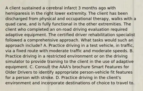 A client sustained a cerebral infarct 3 months ago with hemiparesis in the right lower extremity. The client has been discharged from physical and occupational therapy, walks with a quad cane, and is fully functional in the other extremities. The client who completed an on-road driving evaluation required adaptive equipment. The certified driver rehabilitation specialist followed a comprehensive approach. What tasks would such an approach include? A. Practice driving in a test vehicle, in traffic, via a fixed route with moderate traffic and moderate speeds. B. Practice driving in a restricted environment or on the driving simulator to provide training to the client in the use of adaptive equipment. C. Consult the AAA's brochure Smart Features for Older Drivers to identify appropriate person-vehicle fit features for a person with stroke. D. Practice driving in the client's environment and incorporate destinations of choice to travel to.