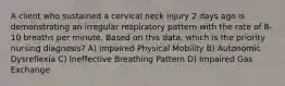 A client who sustained a cervical neck injury 2 days ago is demonstrating an irregular respiratory pattern with the rate of 8-10 breaths per minute. Based on this data, which is the priority nursing diagnosis? A) Impaired Physical Mobility B) Autonomic Dysreflexia C) Ineffective Breathing Pattern D) Impaired Gas Exchange