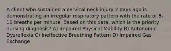 A client who sustained a cervical neck injury 2 days ago is demonstrating an irregular respiratory pattern with the rate of 8-10 breaths per minute. Based on this data, which is the priority nursing diagnosis? A) Impaired Physical Mobility B) Autonomic Dysreflexia C) Ineffective Breathing Pattern D) Impaired Gas Exchange