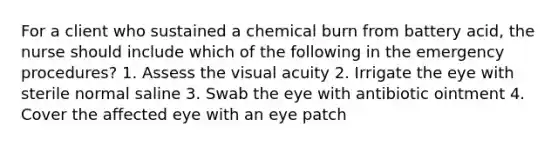 For a client who sustained a chemical burn from battery acid, the nurse should include which of the following in the emergency procedures? 1. Assess the visual acuity 2. Irrigate the eye with sterile normal saline 3. Swab the eye with antibiotic ointment 4. Cover the affected eye with an eye patch