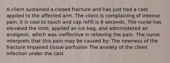 A client sustained a closed fracture and has just had a cast applied to the affected arm. The client is complaining of intense pain, it is cool to touch and cap refill is 6 seconds. The nurse has elevated the limb, applied an ice bag, and administered an analgesic, which was ineffective in relieving the pain. The nurse interprets that this pain may be caused by: The newness of the fracture Impaired tissue perfusion The anxiety of the client Infection under the cast