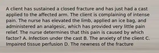 A client has sustained a closed fracture and has just had a cast applied to the affected arm. The client is complaining of intense pain. The nurse has elevated the limb, applied an ice bag, and administered an analgesic, which has provided very little pain relief. The nurse determines that this pain is caused by which factor? A. Infection under the cast B. The anxiety of the client C. Impaired tissue perfusion D. The newness of the fracture